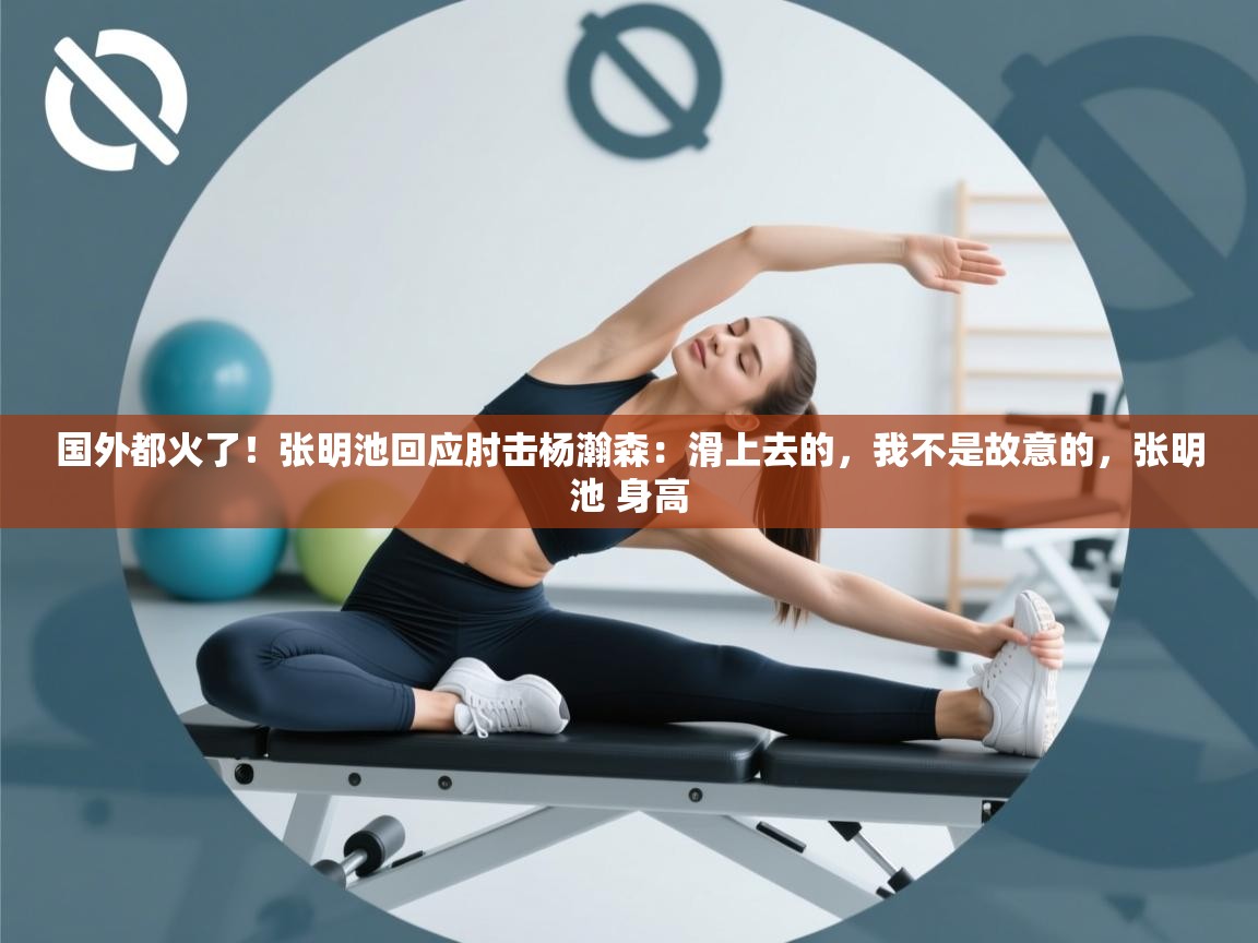 国外都火了！张明池回应肘击杨瀚森：滑上去的，我不是故意的，张明池 身高