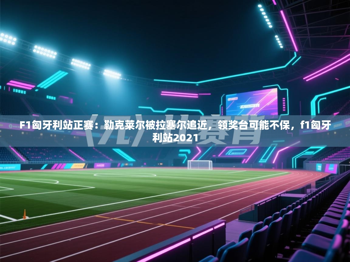 F1匈牙利站正赛：勒克莱尔被拉塞尔追近，领奖台可能不保，f1匈牙利站2021