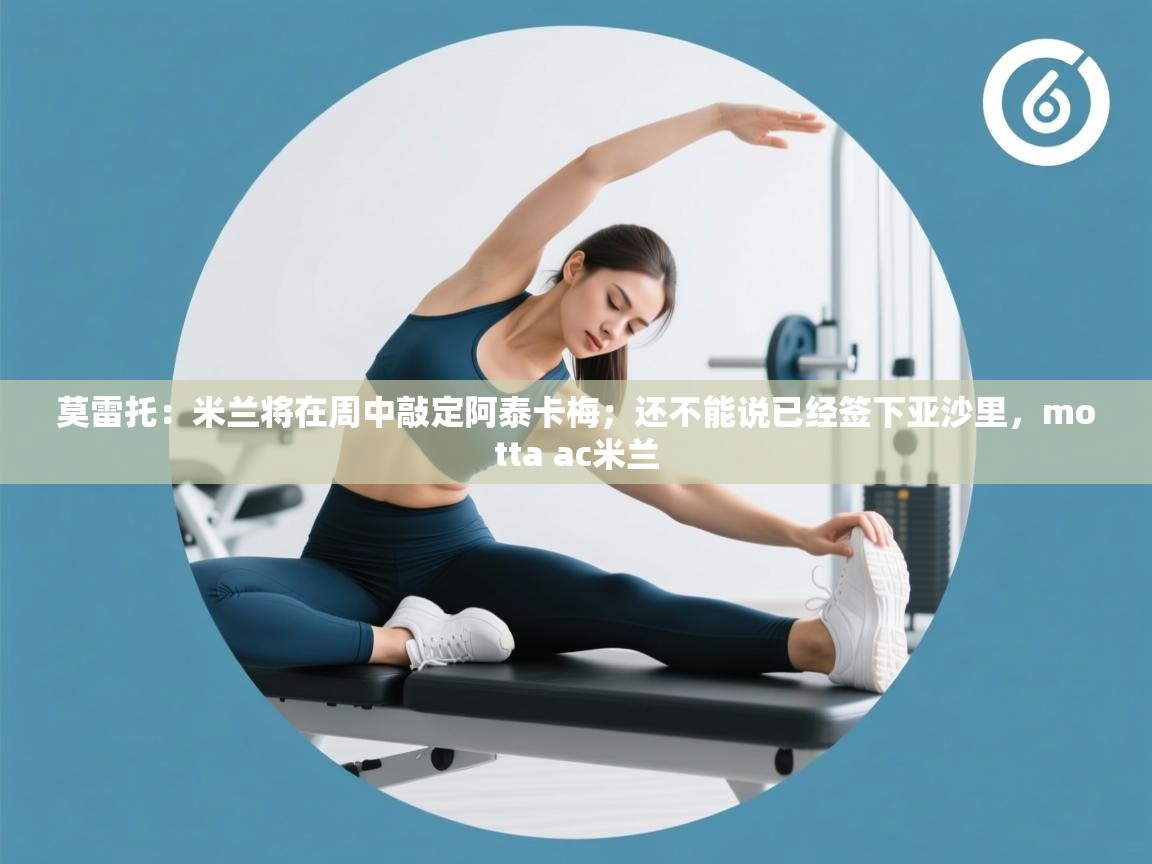 莫雷托：米兰将在周中敲定阿泰卡梅；还不能说已经签下亚沙里，motta ac米兰  第2张